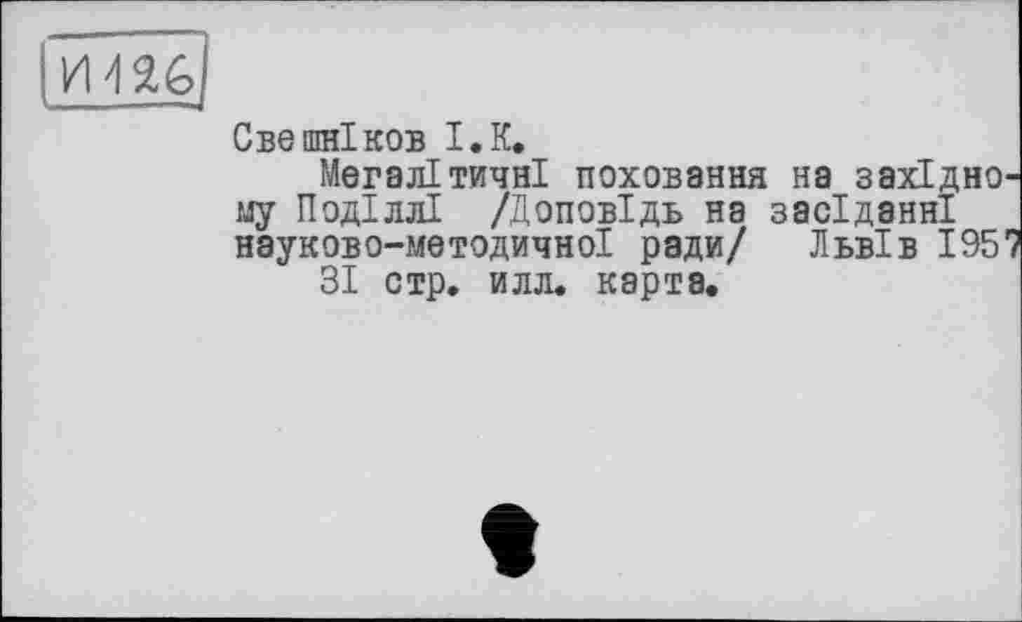 ﻿J
Свешніков I.К.
Мегалітичні поховання на західно му Поділлі /Доповідь на засіданні науково-методичної ради/ Львів 195
ЗІ стр. илл. карта.